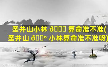 圣井山小林 🐅 算命准不准(圣井山 🌺 小林算命准不准呀)